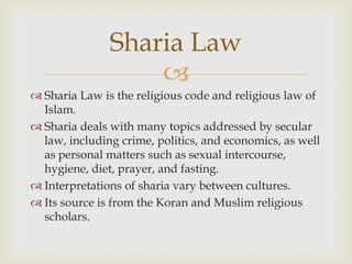 Sharia Law
                   
 Sharia Law is the religious code and religious law of
  Islam.
 Sharia deals with many topics addressed by secular
  law, including crime, politics, and economics, as well
  as personal matters such as sexual intercourse,
  hygiene, diet, prayer, and fasting.
 Interpretations of sharia vary between cultures.
 Its source is from the Koran and Muslim religious
  scholars.
 