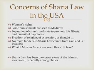 Concerns of Sharia Law
      in the USA
           
 Woman’s rights
 Some punishments are seen as Medieval
 Separation of church and state to promote life, liberty,
  and pursuit of happiness.
 Freedom of religion, of expression, of thought …
 No room for debate, Sharia Law comes from God and is
  infallible .
 What if Muslim Americans want this stuff here?


 Sharia Law has been the corner stone of the Islamist
  movement, especially among Shiites.
 