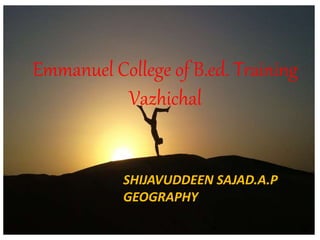 Emmanuel College of B.ed. Training 
Vazhichal 
SHIJAVUDDEEN SAJAD.A.P 
GEOGRAPHY 
 