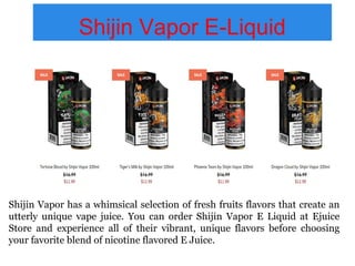 Shijin Vapor E-Liquid
Shijin Vapor has a whimsical selection of fresh fruits flavors that create an
utterly unique vape juice. You can order Shijin Vapor E Liquid at Ejuice
Store and experience all of their vibrant, unique flavors before choosing
your favorite blend of nicotine flavored E Juice.
 