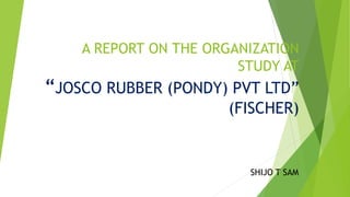 A REPORT ON THE ORGANIZATION
STUDY AT
“JOSCO RUBBER (PONDY) PVT LTD”
(FISCHER)
SHIJO T SAM
 