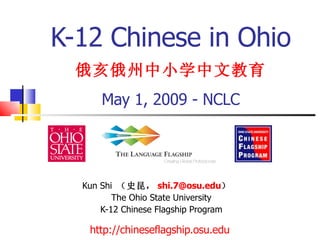 K-12 Chinese in Ohio   俄亥俄州中小学中文教育   May 1, 2009 - NCLC Kun Shi  （史昆， [email_address] ）  The Ohio State University K-12 Chinese Flagship Program http:// chineseflagship.osu.edu   