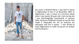 My name is Shikhali Mirzai. I was born in Herat
in Afghanistan on the 1st of November 1993. In
Afghanistan I was a victim of a terrorist attack
when I was barely 18 years old. I lost my leg and
I was psychologically traumatised. In January
2016, because of different threats to my life, that
made it impossible for me to continue my
education and live in peace , I was forced to
leave Afghanistan in order to pursue my studies
and my dreams…
 