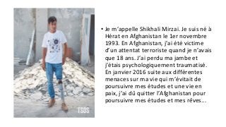 • Je m’appelle Shikhali Mirzai. Je suis né à
Hérat en Afghanistan le 1er novembre
1993. En Afghanistan, j’ai été victime
d’un attentat terroriste quand je n’avais
que 18 ans. J’ai perdu ma jambe et
j’étais psychologiquement traumatisé.
En janvier 2016 suite aux différentes
menaces sur ma vie qui m’évitait de
poursuivre mes études et une vie en
paix, j’ai dû quitter l’Afghanistan pour
poursuivre mes études et mes rêves...
 