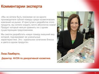 Комментарии эксперта
«Мы не хотели быть похожими ни на одного
производителя губной помады среди косметических
компаний на рынке. И приступая к разработке этого
продукта, мы хотели создать нечто абсолютно новое!
Продукт который нельзя сравнить ни с одним
существующим предложением.
Мы смогли разработать новую помаду внешний вид
которой, подчеркивает ее уникальные
характеристики. Это - идеальное сочетание блеска
и цвета в одном продукте»

Лиза Ламберти,
Директор AVON по декоративной косметике.

11

 
