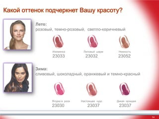 Какой оттенок подчеркнет Вашу красоту?
Лето:
розовый, темно-розовый, светло-коричневый

Изюминка

23033

Лиловый шарм

23032

Нежность

23052

Зима:
сливовый, шоколадный, оранжевый и темно-красный

Ягодка в росе

23030

Настоящее чудо

23037

Дикая орхидея

23037
14

 