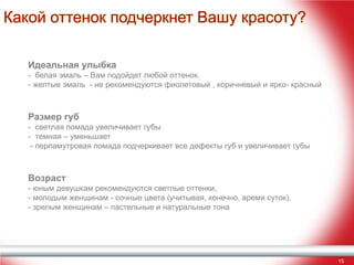 Какой оттенок подчеркнет Вашу красоту?
Идеальная улыбка

- белая эмаль – Вам подойдет любой оттенок.
- желтые эмаль - не рекомендуются фиолетовый , коричневый и ярко- красный

Размер губ

- светлая помада увеличивает губы
- темная – уменьшает
- перламутровая помада подчеркивает все дефекты губ и увеличивает губы

Возраст

- юным девушкам рекомендуются светлые оттенки,
- молодым женщинам - сочные цвета (учитывая, конечно, время суток),
- зрелым женщинам – пастельные и натуральные тона

15

 