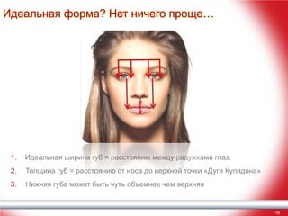 Идеальная форма? Нет ничего проще…

1.

Идеальная ширина губ = расстоянию между радужками глаз.

2.

Толщина губ = расстоянию от носа до верхней точки «Дуги Купидона»

3.

Нижняя губа может быть чуть объемнее чем верхняя

16

 