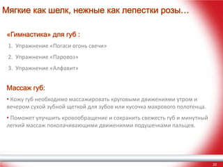 Мягкие как шелк, нежные как лепестки розы…
«Гимнастика» для губ :
1. Упражнение «Погаси огонь свечи»
2. Упражнение «Паровоз»
3. Упражнение «Алфавит»

Массаж губ:
• Кожу губ необходимо массажировать круговыми движениями утром и
вечером сухой зубной щеткой для зубов или кусочка махрового полотенца.
• Поможет улучшить кровообращение и сохранить свежесть губ и минутный
легкий массаж поколачивающими движениями подушечками пальцев.

22

 