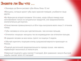 Знаете ли Вы что …
• Леонардо да Винчи рисовал губы Моны Лизы 12 лет
•Женщины, которые красят губы ярко–красной помадой, улыбаются чаще
других.
•Во Франции во второй половине 18-го века, когда губную помаду еще
изготавливали только из натуральных продуктов, она предназначалась
исключительно для мужчин.
•Отечественная промышленность в 60-е годы выпускала всего лишь 5 оттенков
помад.
• Губы человека в сотни раз чувствительнее, чем кончики пальцев.
• Отпечаток «поцелуя» женщины так же индивидуален как отпечатки пальцев.
•В среднем человек за всю жизнь тратит на поцелуи 2 недели.
• Обычай скреплять поцелуем клятву супружеской верности происходит из
России.
•Поцелуй достаточной продолжительности гораздо лучше, чем жвачка,
нормализует кислотность в полости рта.
•Невинный поцелуй в щеку сжигает 5 калорий. Для сравнения: минута быстрой
ходьбы сжигает всего 4-5 калорий!
23

 