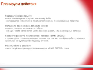 Планируем действия
Составьте список тех, кто:
- в настоящее время покупает косметику AVON
- интересуется и постоянно приобретает новинки и эксклюзивные продукты
Пополните свой список, добавьте имена:
- коллег , которых вы знаете по работе.
- женщин часто встречается Вам в салонах красоты или маникюрных салонах
Создайте фан клуб поклонников помады «ШИК! БЛЕСК!»
- организуйте специальные предложения для тех, кто приобрел себе эту новинку,
например, консультации по подбору оттенка.
Не забывайте о рекламе!
- воспользуйтесь преимуществами помады «ШИК! БЛЕСК!» сами

 