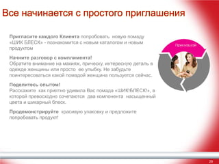 Все начинается с простого приглашения
Пригласите каждого Клиента попробовать новую помаду
«ШИК БЛЕСК» - познакомится с новым каталогом и новым
продуктом
Начните разговор с комплимента!
Обратите внимание на макияж, прическу, интересную деталь в
одежде женщины или просто ее улыбку. Не забудьте
поинтересоваться какой помадой женщина пользуется сейчас.
Поделитесь опытом!
Расскажите как приятно удивила Вас помада «ШИК!БЛЕСК!», в
которой превосходно сочетаются два компонента насыщенный
цвета и шикарный блеск.
Продемонстрируйте красивую упаковку и предложите
попробовать продукт!

29

 