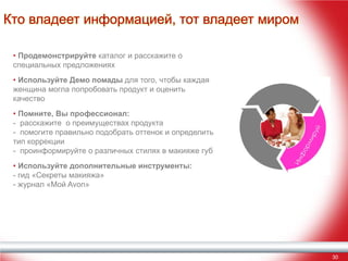Кто владеет информацией, тот владеет миром
• Продемонстрируйте каталог и расскажите о
специальных предложениях
• Используйте Демо помады для того, чтобы каждая
женщина могла попробовать продукт и оценить
качество
• Помните, Вы профессионал:
- расскажите о преимуществах продукта
- помогите правильно подобрать оттенок и определить
тип коррекции
- проинформируйте о различных стилях в макияже губ
• Используйте дополнительные инструменты:
- гид «Секреты макияжа»
- журнал «Мой Avon»

30

 