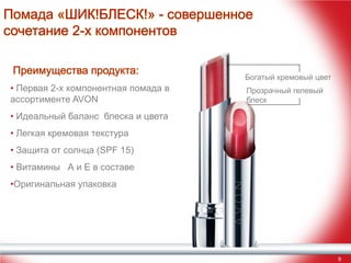 Помада «ШИК!БЛЕСК!» - совершенное
сочетание 2-х компонентов
Преимущества продукта:
• Первая 2-х компонентная помада в
ассортименте AVON

Богатый кремовый цвет
Прозрачный гелевый
блеск

• Идеальный баланс блеска и цвета
• Легкая кремовая текстура
• Защита от солнца (SPF 15)
• Витамины А и Е в составе
•Оригинальная упаковка

9

 