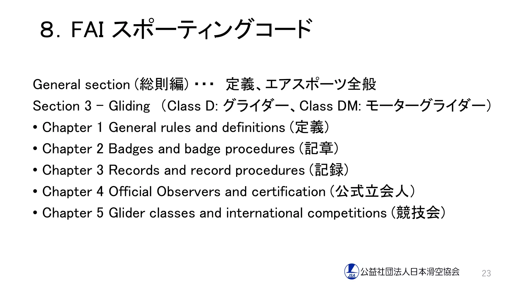 ８．FAI スポーティングコード
General section (総則編) ・・・ 定義、エアスポーツ全般
Section 3 – Gliding （Class D: グライダー、Class DM: モーターグライダー）
• Chapter 1 General rules and definitions (定義)
• Chapter 2 Badges and badge procedures (記章)
• Chapter 3 Records and record procedures (記録)
• Chapter 4 Official Observers and certification (公式立会人）
• Chapter 5 Glider classes and international competitions (競技会)
23
 