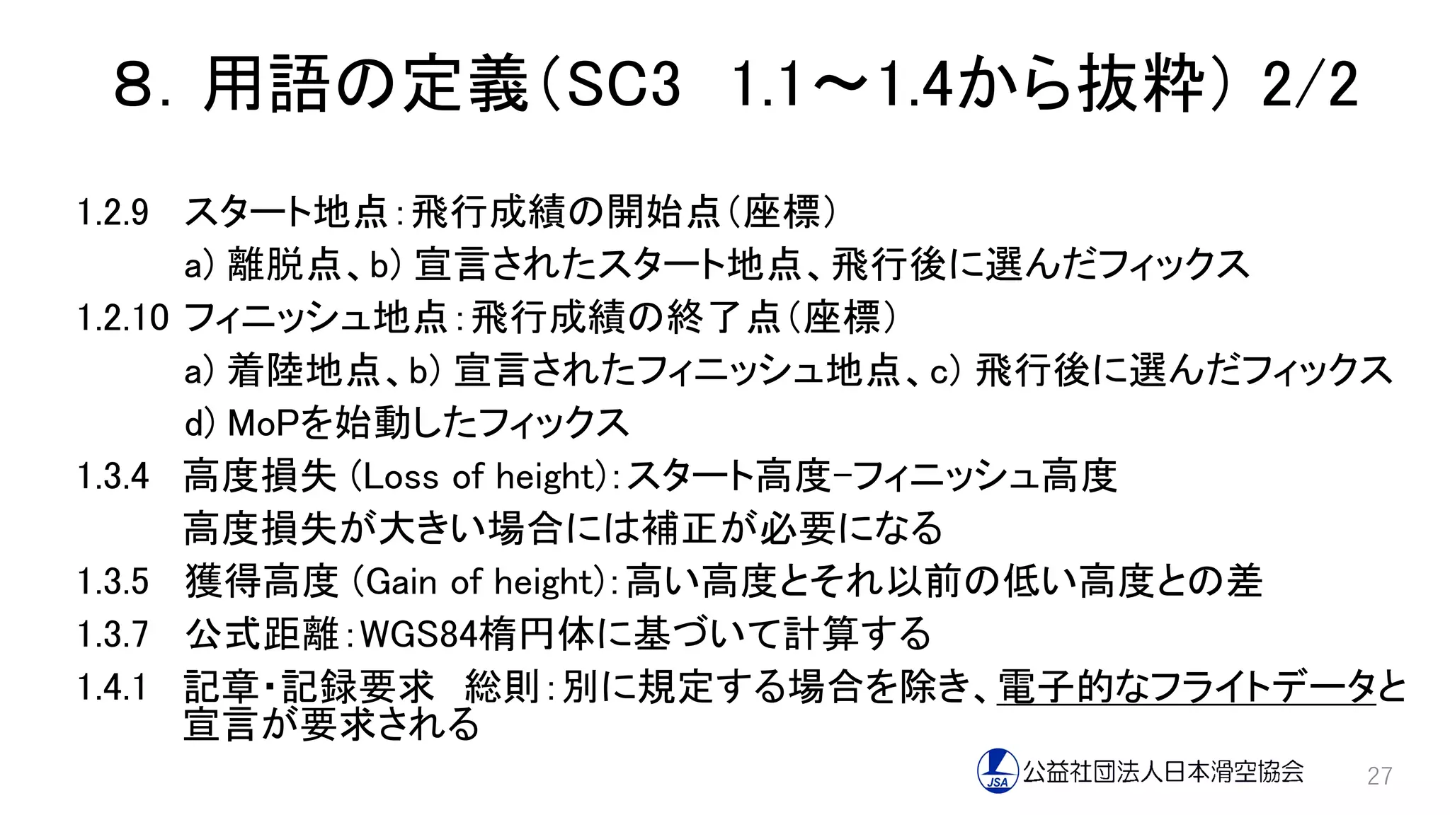 ８．用語の定義（SC3 1.1～1.4から抜粋） 2/2
1.2.9 スタート地点：飛行成績の開始点（座標）
a) 離脱点、b) 宣言されたスタート地点、飛行後に選んだフィックス
1.2.10 フィニッシュ地点：飛行成績の終了点（座標）
a) 着陸地点、b) 宣言されたフィニッシュ地点、c) 飛行後に選んだフィックス
d) MoPを始動したフィックス
1.3.4 高度損失 (Loss of height)：スタート高度-フィニッシュ高度
高度損失が大きい場合には補正が必要になる
1.3.5 獲得高度 (Gain of height)：高い高度とそれ以前の低い高度との差
1.3.7 公式距離：WGS84楕円体に基づいて計算する
1.4.1 記章・記録要求 総則：別に規定する場合を除き、電子的なフライトデータと
宣言が要求される
27
 