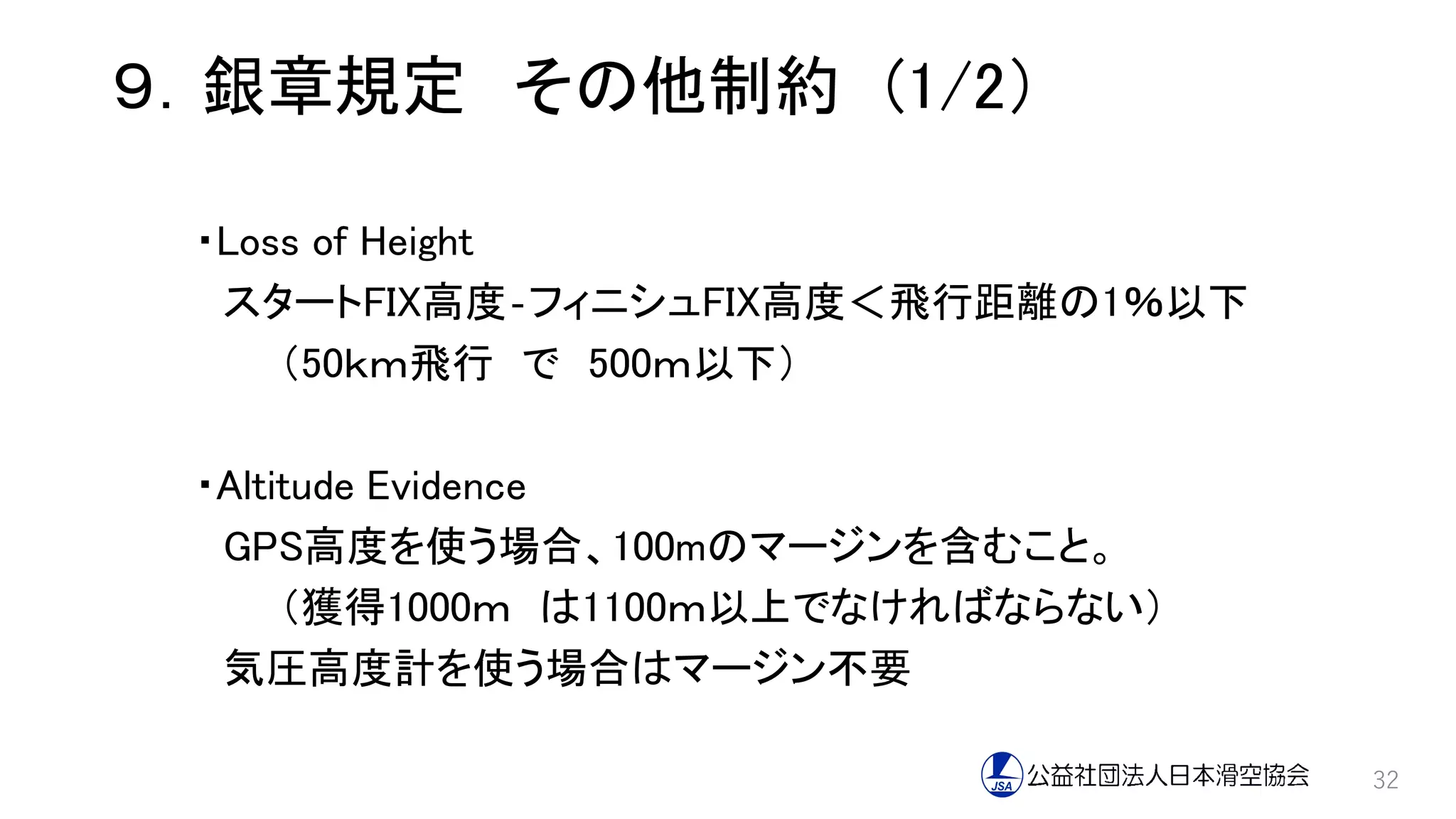 ９．銀章規定 その他制約 (1/2）
・Loss of Height
スタートFIX高度‐フィニシュFIX高度＜飛行距離の1％以下
（50ｋｍ飛行 で 500ｍ以下）
・Altitude Evidence
GPS高度を使う場合、100mのマージンを含むこと。
（獲得1000ｍ は1100ｍ以上でなければならない）
気圧高度計を使う場合はマージン不要
32
 