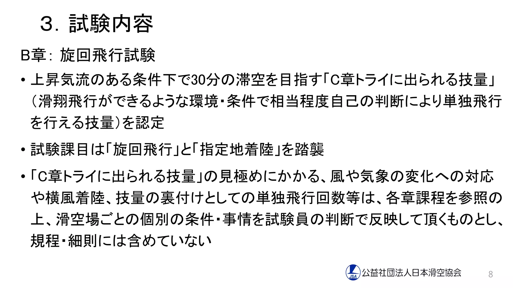 ３．試験内容
B章： 旋回飛行試験
• 上昇気流のある条件下で30分の滞空を目指す「C章トライに出られる技量」
（滑翔飛行ができるような環境・条件で相当程度自己の判断により単独飛行
を行える技量）を認定
• 試験課目は「旋回飛行」と「指定地着陸」を踏襲
• 「C章トライに出られる技量」の見極めにかかる、風や気象の変化への対応
や横風着陸、技量の裏付けとしての単独飛行回数等は、各章課程を参照の
上、滑空場ごとの個別の条件・事情を試験員の判断で反映して頂くものとし、
規程・細則には含めていない
8
 