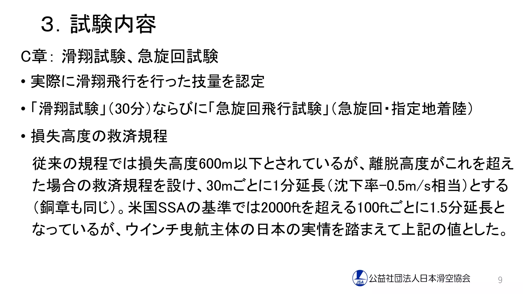 ３．試験内容
C章： 滑翔試験、急旋回試験
• 実際に滑翔飛行を行った技量を認定
• 「滑翔試験」（30分）ならびに「急旋回飛行試験」（急旋回・指定地着陸）
• 損失高度の救済規程
従来の規程では損失高度600m以下とされているが、離脱高度がこれを超え
た場合の救済規程を設け、30mごとに1分延長（沈下率-0.5m/s相当）とする
（銅章も同じ）。米国SSAの基準では2000ftを超える100ftごとに1.5分延長と
なっているが、ウインチ曳航主体の日本の実情を踏まえて上記の値とした。
9
 