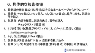 ６．具体的な報告要領
1. 最新版の報告書式（第3号様式）を協会ホームページからダウンロード
2. 受験者：Word書式にPCで記入、もしくはPDF書式に住所、氏名、試験日
等を記入
3. 試験員： 内容を確認し試験員氏名、番号を記入
チェックリストで確認 ☑
4. （できるだけ）試験員がPDFファイルにしてメールに添付して提出
jsa@japan-soaring.or.jp
5. （もしくは）試験員がFAXで提出
6. 受験者が滑空協会に入会 or 登録料を払い込み
7. 記章（バッジ）希望者は交付申請書（第4号様式）で申請し申請料納入
15
 