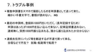 ７．トラブル事例
＊複数申請書をスマホで撮影したものを申請書として送って来た。
細かい手書文字で、書類が読めない。 NG
＊最初の申請時、登録料1000円をいただく、（長年記録するため）
申請はあったが1000円を払い込んで来ない。記章証明書送れない。
連絡無く、突然1000円振り込まれる。誰から振り込まれたか分からない
＊連絡先住所にバッジ等を郵送するが不達で戻って来る。
合宿などで不在？ 就職・転勤等で転居？
19
 