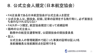 ８．公式立会人規定（日本航空協会）
• FAI正会員である日本航空協会が公式立会人を認定
• 公式立会人は、競技会、記録、記章の証明をする飛行等に、必ず直接立
ち会わなければならない
• FAIスポーツ規定、航空協会規定に従って成績証明
• 臨時の公式立会人：
勤務中の航空交通管制官、公認競技会の競技委員長
• 証人：
公式立会人の管理範囲外で起こった事実の証明は証人2名
曳航機機長は曳航離脱点を証明できる
21
 