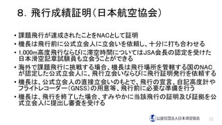 ８．飛行成績証明（日本航空協会）
• 課題飛行が達成されたことをNACとして証明
• 機長は飛行前に公式立会人に立会いを依頼し、十分に打ち合わせる
• 1,000m高度飛行ならびに滞空時間についてはJSA会長の認定を受けた
日本滑空記章試験員も立会うことができる
• 海外で課題飛行に挑戦する場合、機長は飛行場所を管轄する国のNAC
が認定した公式立会人に、飛行立会いならびに飛行証明発行を依頼する
• 機長は、公式立会人の直接立会いのもとで、飛行の宣言、自記高度計や
フライトレコーダー（GNSS）の用意等、飛行前に必要な準備を行う
• 機長は、飛行を終了した場合、すみやかに当該飛行の証明及び証拠を公
式立会人に提出し審査を受ける
22
 