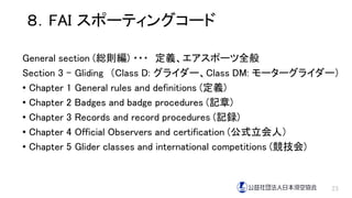 ８．FAI スポーティングコード
General section (総則編) ・・・ 定義、エアスポーツ全般
Section 3 – Gliding （Class D: グライダー、Class DM: モーターグライダー）
• Chapter 1 General rules and definitions (定義)
• Chapter 2 Badges and badge procedures (記章)
• Chapter 3 Records and record procedures (記録)
• Chapter 4 Official Observers and certification (公式立会人）
• Chapter 5 Glider classes and international competitions (競技会)
23
 