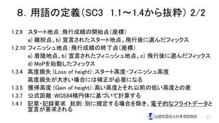 ８．用語の定義（SC3 1.1～1.4から抜粋） 2/2
1.2.9 スタート地点：飛行成績の開始点（座標）
a) 離脱点、b) 宣言されたスタート地点、飛行後に選んだフィックス
1.2.10 フィニッシュ地点：飛行成績の終了点（座標）
a) 着陸地点、b) 宣言されたフィニッシュ地点、c) 飛行後に選んだフィックス
d) MoPを始動したフィックス
1.3.4 高度損失 (Loss of height)：スタート高度-フィニッシュ高度
高度損失が大きい場合には補正が必要になる
1.3.5 獲得高度 (Gain of height)：高い高度とそれ以前の低い高度との差
1.3.7 公式距離：WGS84楕円体に基づいて計算する
1.4.1 記章・記録要求 総則：別に規定する場合を除き、電子的なフライトデータと
宣言が要求される
27
 