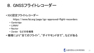 ８．GNSSフライトレコーダー
• IGC認定フライトレコーダー
https://www.fai.org/page/igc-approved-flight-recorders
• Cambridge
• LXNAV
• Naviter
• Zander などの各機種
• 機種により“全てのフライト”、“ダイヤモンドまで”、などがある
28
 