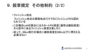・フィニッシュ地点
フィニッシュ地点は着陸地点だけでなくフィニシュFIXも認め
られている
・この場合LoHの算出にはスタートFIX高度（通常は離脱高度）
から空中にあるフィニッシュ高度を差し引く
・従って、50km飛行の場合に離脱高度を500m以下に押さえる
必要はない
33
９．銀章規定 その他制約 (2/2）
 