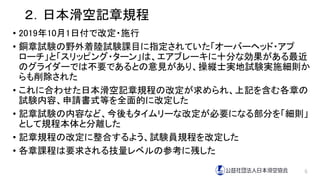 ２．日本滑空記章規程
• 2019年10月1日付で改定・施行
• 銅章試験の野外着陸試験課目に指定されていた「オーバーヘッド・アプ
ローチ」と「スリッピング・ターン」は、エアブレーキに十分な効果がある最近
のグライダーでは不要であるとの意見があり、操縦士実地試験実施細則か
らも削除された
• これに合わせた日本滑空記章規程の改定が求められ、上記を含む各章の
試験内容、申請書式等を全面的に改定した
• 記章試験の内容など、今後もタイムリーな改定が必要になる部分を「細則」
として規程本体と分離した
• 記章規程の改定に整合するよう、試験員規程を改定した
• 各章課程は要求される技量レベルの参考に残した
6
 