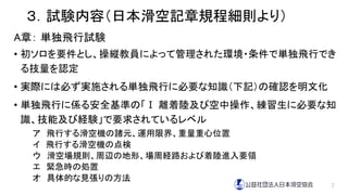 ３．試験内容（日本滑空記章規程細則より）
A章： 単独飛行試験
• 初ソロを要件とし、操縦教員によって管理された環境・条件で単独飛行でき
る技量を認定
• 実際には必ず実施される単独飛行に必要な知識（下記）の確認を明文化
• 単独飛行に係る安全基準の「Ⅰ 離着陸及び空中操作、練習生に必要な知
識、技能及び経験」で要求されているレベル
ア 飛行する滑空機の諸元、運用限界、重量重心位置
イ 飛行する滑空機の点検
ウ 滑空場規則、周辺の地形、場周経路および着陸進入要領
エ 緊急時の処置
オ 具体的な見張りの方法
7
 