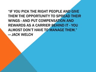 “IF YOU PICK THE RIGHT PEOPLE AND GIVE
THEM THE OPPORTUNITY TO SPREAD THEIR
WINGS - AND PUT COMPENSATION AND
REWARDS AS A CARRIER BEHIND IT - YOU
ALMOST DON’T HAVE TO MANAGE THEM.”
— JACK WELCH

 