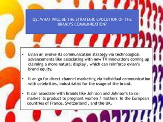 Q2. WHAT WILL BE THE STRATEGIC EVOLUTION OF THE
BRAND’S COMMUNICATION?
• Evian an evolve its communication strategy via technological
advancements like associating with new TV innovations coming up
claiming a more natural display , which can reinforce evian’s
brand equity.
• It an go for direct channel marketing via individual communication
with celebrities, industrialist for the usage of the brand.
• It can associate with brands like Johnson and Johnson's to co-
market its product to pregnant women / mothers in the European
countries of France, Switzerland , and the UK.
 