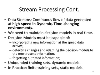 Stream Processing Cont..
• Data Streams: Continuous flow of data generated
at high-speed in Dynamic, Time-changing
environments.
• We need to maintain decision models in real time.
• Decision Models must be capable of:
– incorporating new information at the speed data
arrives;
– detecting changes and adapting the decision models to
the most recent information.
– forgetting outdated information;
• Unbounded training sets, dynamic models.
• In Practice: finite training sets, static models.
13
 