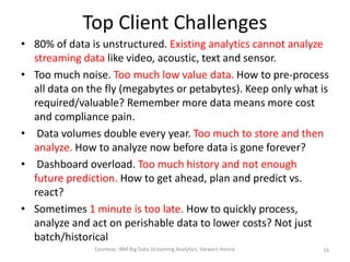 Top Client Challenges
• 80% of data is unstructured. Existing analytics cannot analyze
streaming data like video, acoustic, text and sensor.
• Too much noise. Too much low value data. How to pre-process
all data on the fly (megabytes or petabytes). Keep only what is
required/valuable? Remember more data means more cost
and compliance pain.
• Data volumes double every year. Too much to store and then
analyze. How to analyze now before data is gone forever?
• Dashboard overload. Too much history and not enough
future prediction. How to get ahead, plan and predict vs.
react?
• Sometimes 1 minute is too late. How to quickly process,
analyze and act on perishable data to lower costs? Not just
batch/historical
Courtesy: IBM Big Data Streaming Analytics, Stewart Hanna 16
 