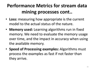 Performance Metrics for stream data
mining processes cont..
• Loss: measuring how appropriate is the current
model to the actual status of the nature.
• Memory used: Learning algorithms run in fixed
memory. We need to evaluate the memory usage
over time, and the impact in accuracy when using
the available memory.
• Speed of Processing examples: Algorithms must
process the examples as fast if not faster than
they arrive.
19
 