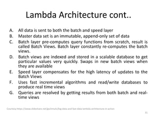 Lambda Architecture cont..
A. All data is sent to both the batch and speed layer
B. Master data set is an immutable, append-only set of data
C. Batch layer pre-computes query functions from scratch, result is
called Batch Views. Batch layer constantly re-computes the batch
views.
D. Batch views are indexed and stored in a scalable database to get
particular values very quickly. Swaps in new batch views when
they are available
E. Speed layer compensates for the high latency of updates to the
Batch Views
F. Uses fast incremental algorithms and read/write databases to
produce real time views
G. Queries are resolved by getting results from both batch and real-
time views
Courtesy:https://www.slideshare.net/gschmutz/big-data-and-fast-data-lambda-architecture-in-action
31
 