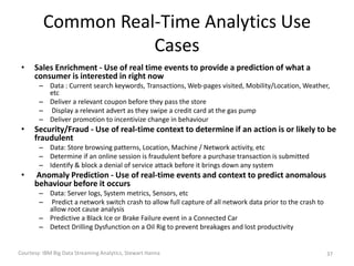 Common Real-Time Analytics Use
Cases
• Sales Enrichment - Use of real time events to provide a prediction of what a
consumer is interested in right now
– Data : Current search keywords, Transactions, Web-pages visited, Mobility/Location, Weather,
etc
– Deliver a relevant coupon before they pass the store
– Display a relevant advert as they swipe a credit card at the gas pump
– Deliver promotion to incentivize change in behaviour
• Security/Fraud - Use of real-time context to determine if an action is or likely to be
fraudulent
– Data: Store browsing patterns, Location, Machine / Network activity, etc
– Determine if an online session is fraudulent before a purchase transaction is submitted
– Identify & block a denial of service attack before it brings down any system
• Anomaly Prediction - Use of real-time events and context to predict anomalous
behaviour before it occurs
– Data: Server logs, System metrics, Sensors, etc
– Predict a network switch crash to allow full capture of all network data prior to the crash to
allow root cause analysis
– Predictive a Black Ice or Brake Failure event in a Connected Car
– Detect Drilling Dysfunction on a Oil Rig to prevent breakages and lost productivity
Courtesy: IBM Big Data Streaming Analytics, Stewart Hanna 37
 