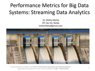 Performance Metrics for Big Data
Systems: Streaming Data Analytics
1
Faculty Development Program (FDP) FDP on Performance Assessment of Computing Systems
organized by the department of CSE, JIIT-62 , NOIDA from 10th - 15th July 2017 .
Dr. Shikha Mehta
JIIT, Sec 62, Noida
mehtshikha@gmail.com
 
