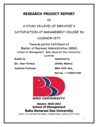 1
RESEARCH PROJECT REPORT
On
A STUDY ON LEVEL OF EMPLOYEE'S
SATISFACTION AT MANAGEMENT COLLEGE IN
LUCKNOW CITY
Towards partial fulfillment of
Master of Business Administration (MBA)
School of Management, Babu Banarasi Das University,
Lucknow
Guided by Submitted by
(Dr, Noor Fatima) (Shikha Mishra)
Assistant Professor MBA-IVth Sem,
Roll No,:~ 1190672188
Session 2020-2021
School of Management
Babu Banarasi Das University
Sector I, Dr, Akhilesh Das Nagar, Faizabad Road, Lucknow (U,P,) India
 