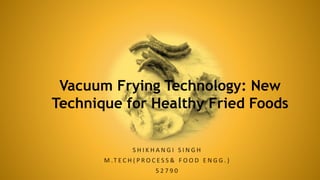 S H I K H A N G I S I N G H
M .T E C H ( P R O C E S S & F O O D E N G G . )
5 2 7 9 0
Vacuum Frying Technology: New
Technique for Healthy Fried Foods
 