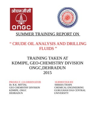 SUMMER TRAINING REPORT ON
“ CRUDE OIL ANALYSIS AND DRILLING
FLUIDS ”
TRAINING TAKEN AT
KDMIPE, GEO-CHEMISTRY DIVISION
ONGC,DEHRADUN
2015
PROJECT CO-ORDINATOR SUBMITTED BY
Dr. R.K. MITTAL SHIKHA THAPA
GEO CHEMISTRY DIVISION CHEMICAL ENGINEERING
KDMIPE, ONGC GURUGHASI DAS CENTRAL
DEHRADUN UNIVERSITY
 