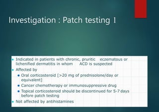 Investigation : Patch testing 1
⚫ Indicated in patients with chronic, pruritic eczematous or
lichenified dermatitis in whom ACD is suspected
⚫ Affected by
⚫ Oral corticosteroid [>20 mg of prednisolone/day or
equivalent]
⚫ Cancer chemotherapy or immunosuppressive drug
⚫ Topical corticosteroid should be discontinued for 5-7 days
before patch testing
⚫ Not affected by antihistamines
 