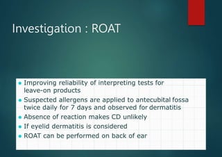 Investigation : ROAT
⚫ Improving reliability of interpreting tests for
leave-on products
⚫ Suspected allergens are applied to antecubital fossa
twice daily for 7 days and observed for dermatitis
⚫ Absence of reaction makes CD unlikely
⚫ If eyelid dermatitis is considered
⚫ ROAT can be performed on back of ear
 