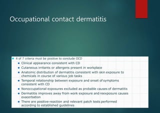 Occupational contact dermatitis
⚫ 4 of 7 criteria must be positive to conclude OCD
⚫ Clinical appearance consistent with CD
⚫ Cutaneous irritants or allergens present in workplace
⚫ Anatomic distribution of dermatitis consistent with skin exposure to
chemicals in course of various job tasks
⚫ Temporal relationship between exposure and onset of symptoms
consistent with CD
⚫ Nonoccupational exposures excluded as probable causes of dermatitis
⚫ Dermatitis improves away from work exposure and reexposure causes
exacerbation
⚫ There are positive-reaction and relevant patch tests performed
according to established guidelines
 