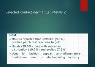 Selected contact dermatitis : Metals 2
Gold
⚫ NACDG reported that 389/4101(9.5%)
positive patch test reactions to gold
⚫ Hands (29.6%), face with seborrheic
distribution (19.3%) and eyelids (7.5%)
⚫ Used for fashion appeal, anti-inflammatory
medication, used in electroplating industry,
part of dental appliances
 