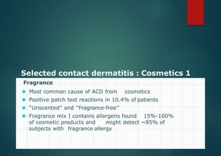 Selected contact dermatitis : Cosmetics 1
Fragrance
⚫ Most common cause of ACD from cosmetics
⚫ Positive patch test reactions in 10.4% of patients
⚫ ‘‘Unscented’’ and ‘‘Fragrance-free’’
⚫ Fragrance mix I contains allergens found 15%-100%
of cosmetic products and might detect ~85% of
subjects with fragrance allergy
 