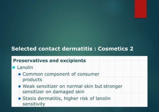 Selected contact dermatitis : Cosmetics 2
Preservatives and excipients
⚫ Lanolin
⚫ Common component of consumer
products
⚫ Weak sensitizer on normal skin but stronger
sensitizer on damaged skin
⚫ Stasis dermatitis, higher risk of lanolin
sensitivity
 